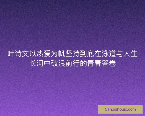 叶诗文以热爱为帆坚持到底在泳道与人生长河中破浪前行的青春答卷