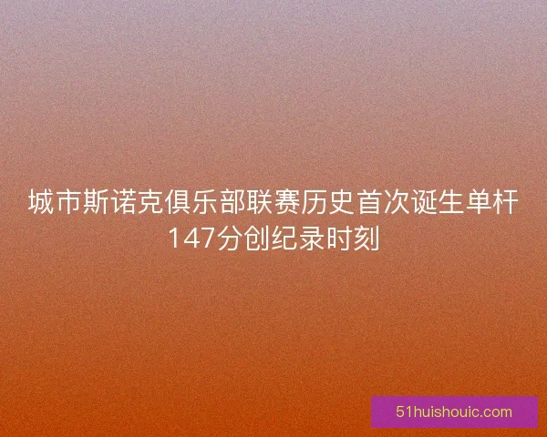 城市斯诺克俱乐部联赛历史首次诞生单杆147分创纪录时刻