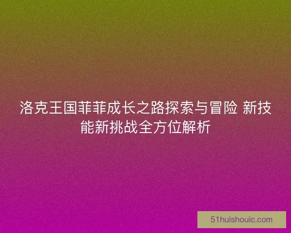 洛克王国菲菲成长之路探索与冒险 新技能新挑战全方位解析
