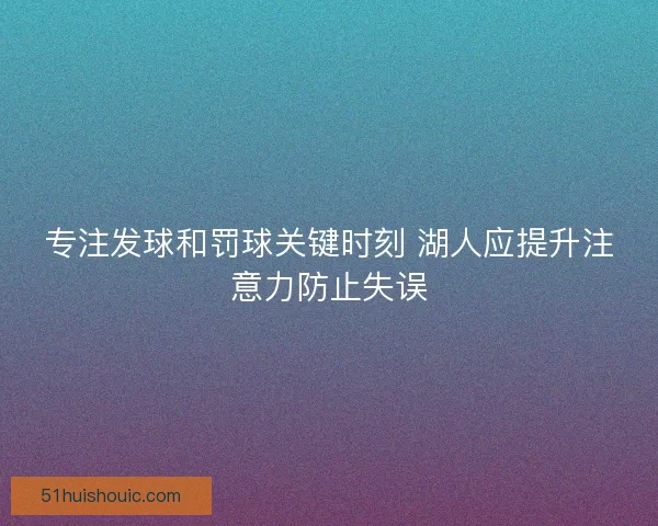 专注发球和罚球关键时刻 湖人应提升注意力防止失误