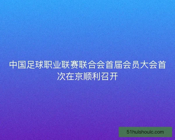 中国足球职业联赛联合会首届会员大会首次在京顺利召开