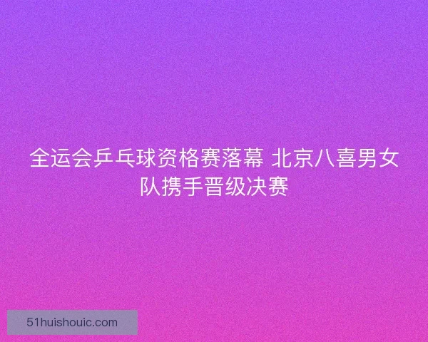 全运会乒乓球资格赛落幕 北京八喜男女队携手晋级决赛