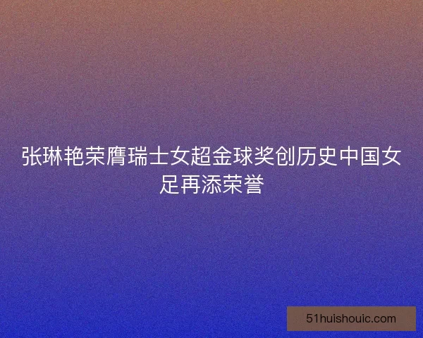 张琳艳荣膺瑞士女超金球奖创历史中国女足再添荣誉