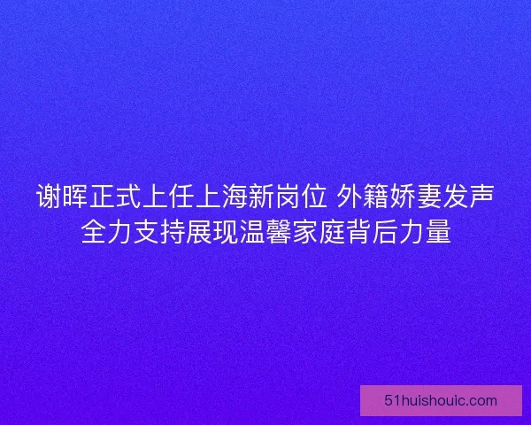 谢晖正式上任上海新岗位 外籍娇妻发声全力支持展现温馨家庭背后力量
